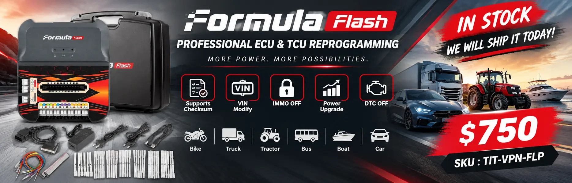 Make a banner for the in-stock item Formula Flash Professional ECU & TCU Reprogramming and include the price $750.
Get the most important information about this product from online and list it in the banner.
Supports Checksum, VIN Modify, IMMO OFF, Power Upgrade, DTC OFF for Bike, Truck, Tractor, Bus, Boat, Car
SKU : TIT-VPN-FLP
, We will ship it today.